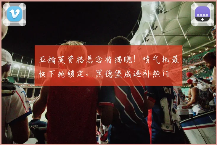 亚精英资格悬念将揭晓!喷气机最快下轮锁定,黑德堡成递补热门