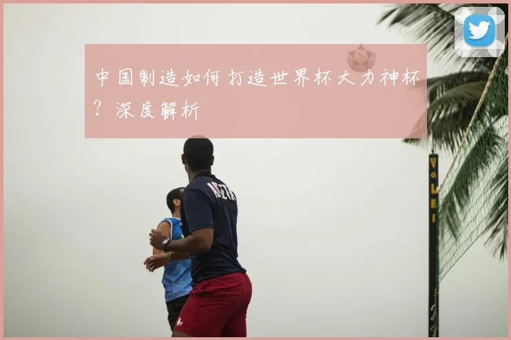 中国制造如何打造世界杯大力神杯？深度解析