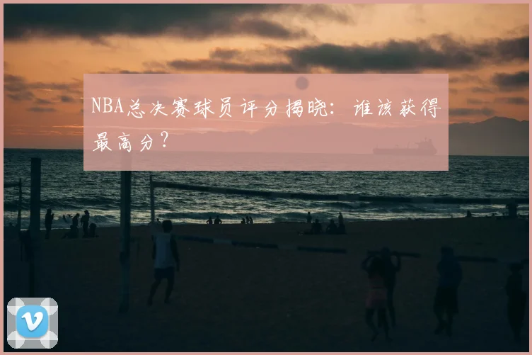 NBA总决赛球员评分揭晓：谁该获得最高分？