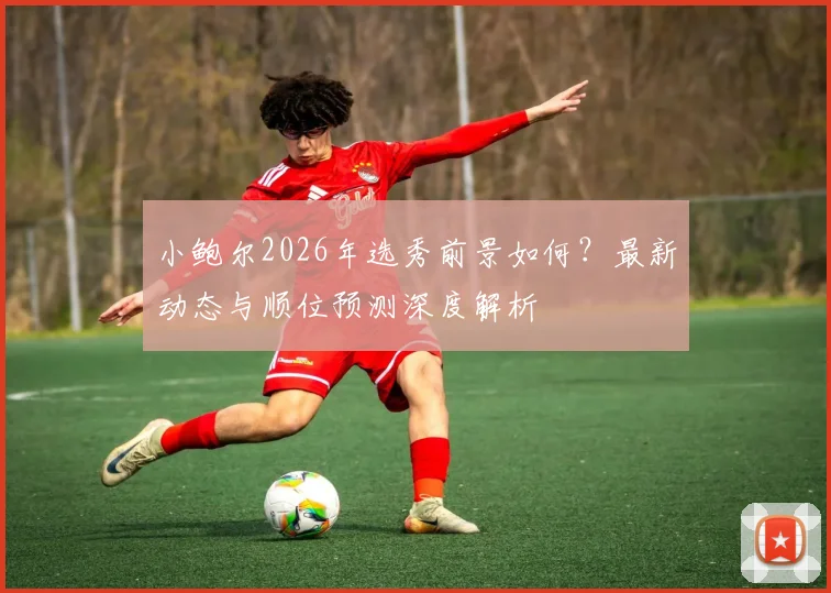 小鲍尔2026年选秀前景如何？最新动态与顺位预测深度解析