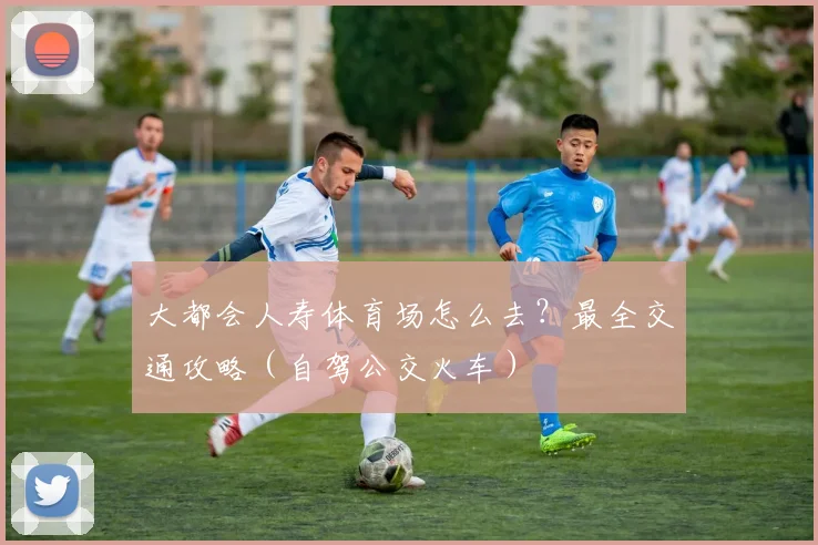 大都会人寿体育场怎么去？最全交通攻略（自驾公交火车）