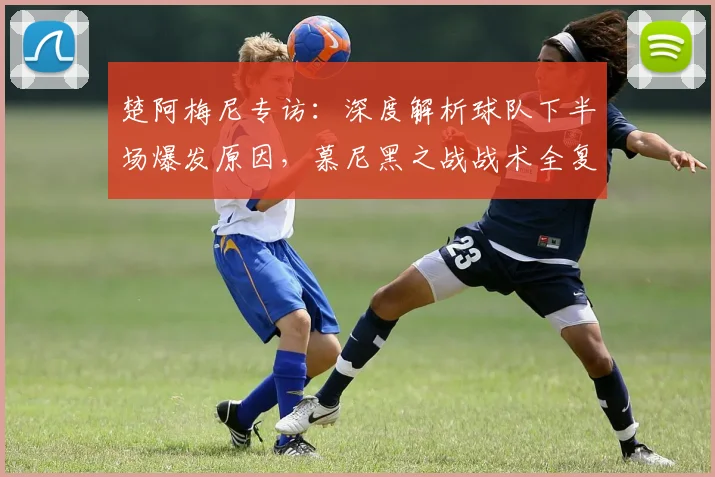 楚阿梅尼专访：深度解析球队下半场爆发原因，慕尼黑之战战术全复盘