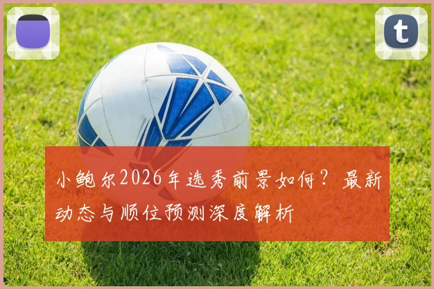 小鲍尔2026年选秀前景如何？最新动态与顺位预测深度解析