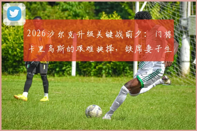 2026沙尔克升级关键战前夕：门将卡里乌斯的艰难抉择，缺席妻子生产坚守赛场引发热议，职业球员家庭与事业如何平衡讨论指南