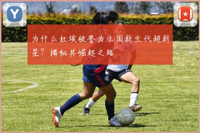 为什么杜埃被誉为法国新生代超新星？揭秘其崛起之路
