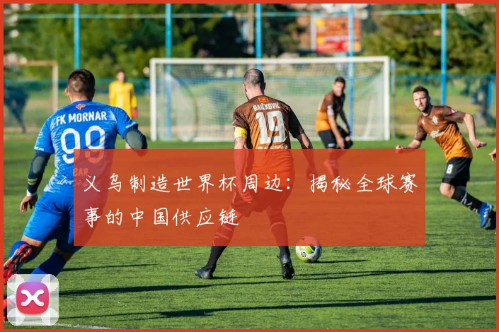 义乌制造世界杯周边：揭秘全球赛事的中国供应链