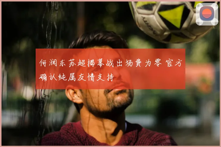 何润东苏超揭幕战出场费为零 官方确认纯属友情支持