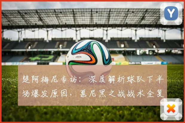 楚阿梅尼专访：深度解析球队下半场爆发原因，慕尼黑之战战术全复盘
