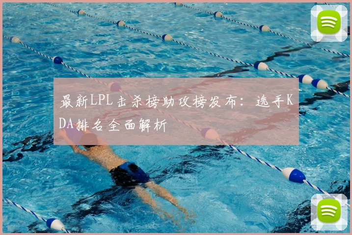 最新LPL击杀榜助攻榜发布：选手KDA排名全面解析